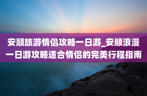 安顺旅游情侣攻略一日游_安顺浪漫一日游攻略适合情侣的完美行程指南