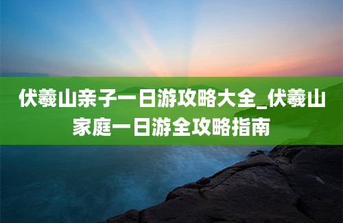 伏羲山亲子一日游攻略大全_伏羲山家庭一日游全攻略指南