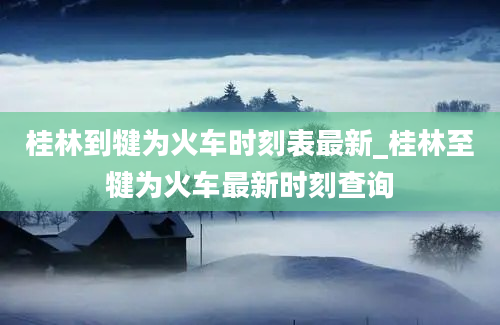 桂林到犍为火车时刻表最新_桂林至犍为火车最新时刻查询