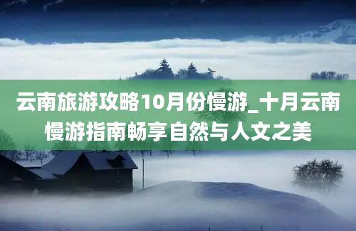 云南旅游攻略10月份慢游_十月云南慢游指南畅享自然与人文之美