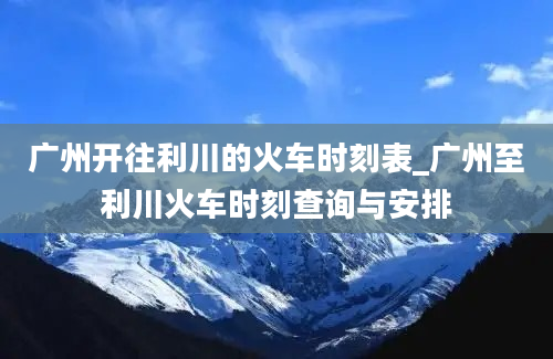 广州开往利川的火车时刻表_广州至利川火车时刻查询与安排