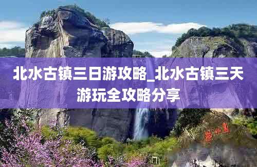 北水古镇三日游攻略_北水古镇三天游玩全攻略分享