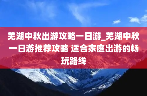 芜湖中秋出游攻略一日游_芜湖中秋一日游推荐攻略 适合家庭出游的畅玩路线