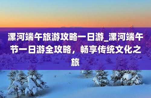 漯河端午旅游攻略一日游_漯河端午节一日游全攻略，畅享传统文化之旅