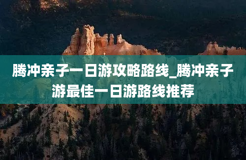 腾冲亲子一日游攻略路线_腾冲亲子游最佳一日游路线推荐