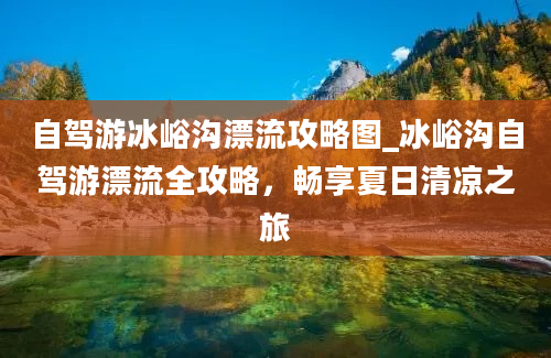 自驾游冰峪沟漂流攻略图_冰峪沟自驾游漂流全攻略，畅享夏日清凉之旅