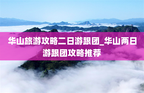 华山旅游攻略二日游跟团_华山两日游跟团攻略推荐