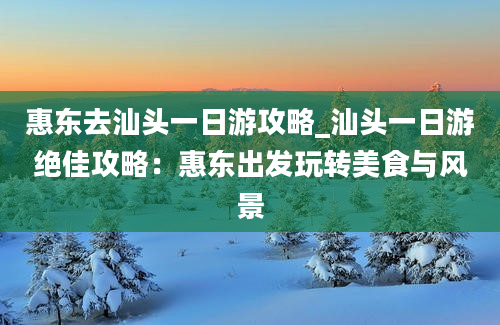 惠东去汕头一日游攻略_汕头一日游绝佳攻略：惠东出发玩转美食与风景