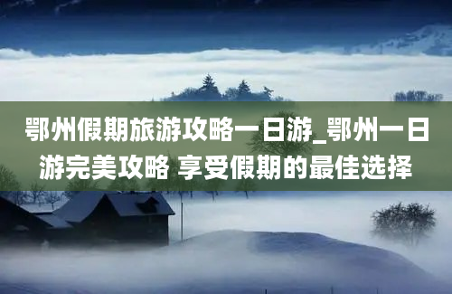 鄂州假期旅游攻略一日游_鄂州一日游完美攻略 享受假期的最佳选择