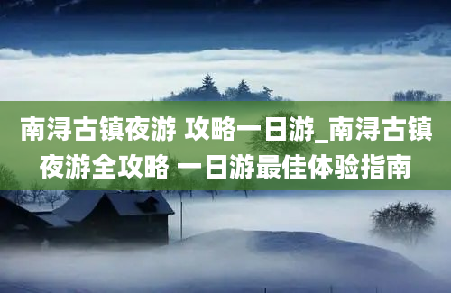 南浔古镇夜游 攻略一日游_南浔古镇夜游全攻略 一日游最佳体验指南