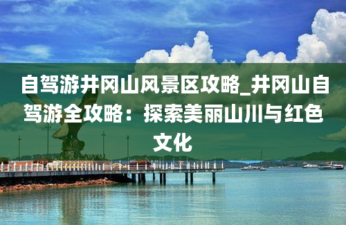 自驾游井冈山风景区攻略_井冈山自驾游全攻略：探索美丽山川与红色文化