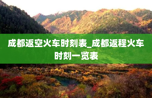 成都返空火车时刻表_成都返程火车时刻一览表