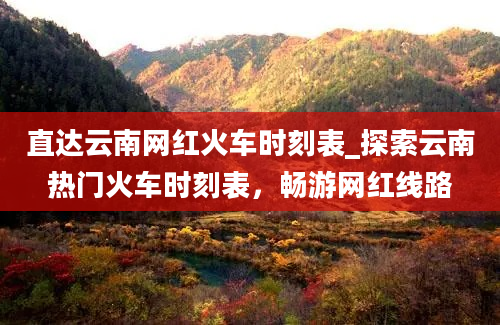 直达云南网红火车时刻表_探索云南热门火车时刻表，畅游网红线路