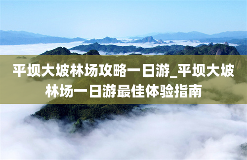 平坝大坡林场攻略一日游_平坝大坡林场一日游最佳体验指南