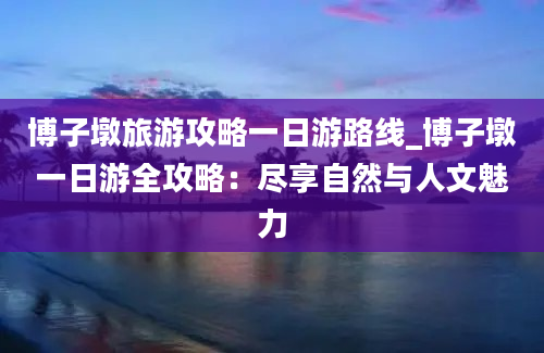 博子墩旅游攻略一日游路线_博子墩一日游全攻略：尽享自然与人文魅力