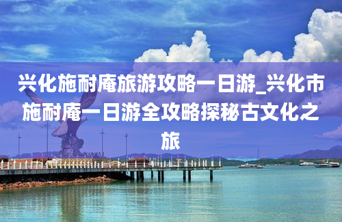 兴化施耐庵旅游攻略一日游_兴化市施耐庵一日游全攻略探秘古文化之旅