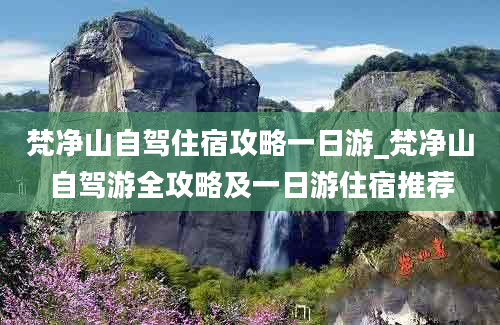 梵净山自驾住宿攻略一日游_梵净山自驾游全攻略及一日游住宿推荐