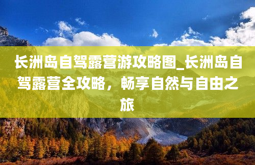 长洲岛自驾露营游攻略图_长洲岛自驾露营全攻略，畅享自然与自由之旅