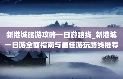 新港城旅游攻略一日游路线_新港城一日游全面指南与最佳游玩路线推荐