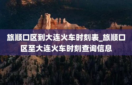 旅顺口区到大连火车时刻表_旅顺口区至大连火车时刻查询信息