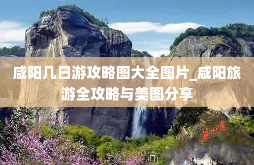 咸阳几日游攻略图大全图片_咸阳旅游全攻略与美图分享