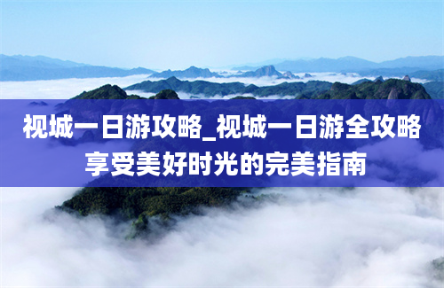 视城一日游攻略_视城一日游全攻略 享受美好时光的完美指南