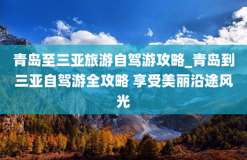 青岛至三亚旅游自驾游攻略_青岛到三亚自驾游全攻略 享受美丽沿途风光