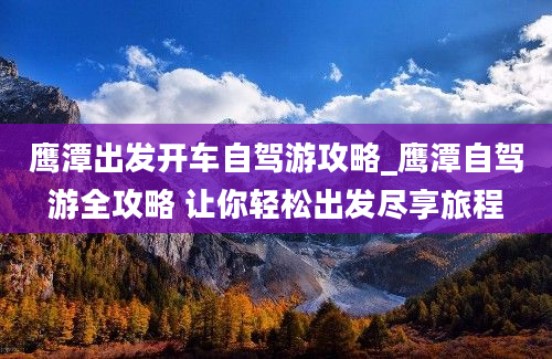 鹰潭出发开车自驾游攻略_鹰潭自驾游全攻略 让你轻松出发尽享旅程