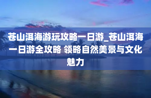 苍山洱海游玩攻略一日游_苍山洱海一日游全攻略 领略自然美景与文化魅力