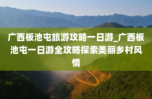 广西板池屯旅游攻略一日游_广西板池屯一日游全攻略探索美丽乡村风情