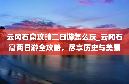 云冈石窟攻略二日游怎么玩_云冈石窟两日游全攻略，尽享历史与美景