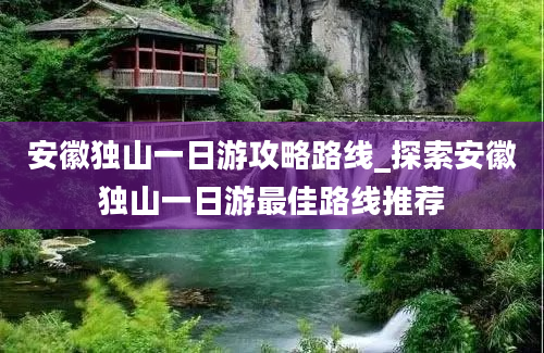 安徽独山一日游攻略路线_探索安徽独山一日游最佳路线推荐