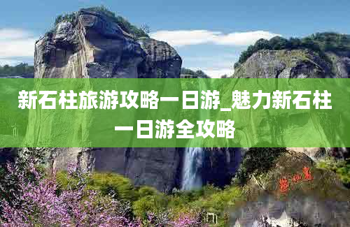 新石柱旅游攻略一日游_魅力新石柱一日游全攻略