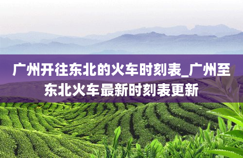 广州开往东北的火车时刻表_广州至东北火车最新时刻表更新