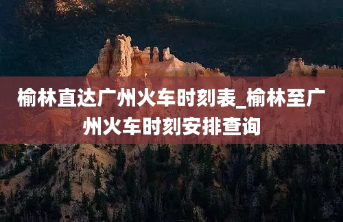 榆林直达广州火车时刻表_榆林至广州火车时刻安排查询