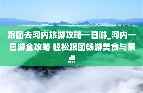 跟团去河内旅游攻略一日游_河内一日游全攻略 轻松跟团畅游美食与景点