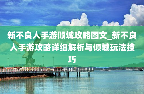 新不良人手游倾城攻略图文_新不良人手游攻略详细解析与倾城玩法技巧