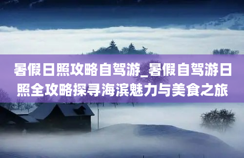 暑假日照攻略自驾游_暑假自驾游日照全攻略探寻海滨魅力与美食之旅