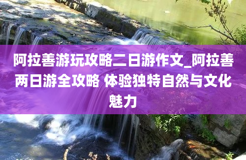 阿拉善游玩攻略二日游作文_阿拉善两日游全攻略 体验独特自然与文化魅力