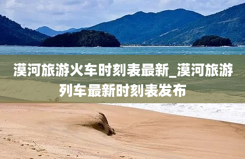 漠河旅游火车时刻表最新_漠河旅游列车最新时刻表发布