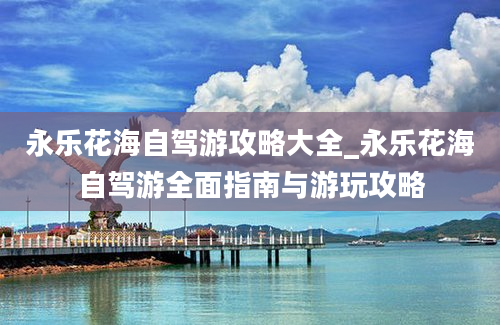 永乐花海自驾游攻略大全_永乐花海自驾游全面指南与游玩攻略