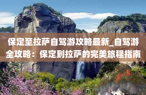 保定至拉萨自驾游攻略最新_自驾游全攻略：保定到拉萨的完美旅程指南