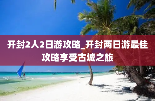 开封2人2日游攻略_开封两日游最佳攻略享受古城之旅