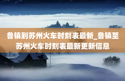 鲁镇到苏州火车时刻表最新_鲁镇至苏州火车时刻表最新更新信息