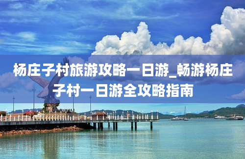 杨庄子村旅游攻略一日游_畅游杨庄子村一日游全攻略指南