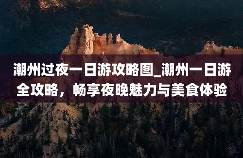 潮州过夜一日游攻略图_潮州一日游全攻略，畅享夜晚魅力与美食体验