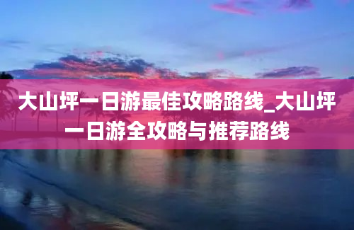 大山坪一日游最佳攻略路线_大山坪一日游全攻略与推荐路线