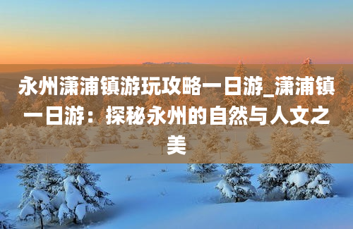 永州潇浦镇游玩攻略一日游_潇浦镇一日游：探秘永州的自然与人文之美