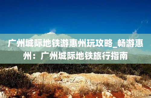 广州城际地铁游惠州玩攻略_畅游惠州：广州城际地铁旅行指南