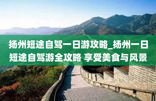 扬州短途自驾一日游攻略_扬州一日短途自驾游全攻略 享受美食与风景